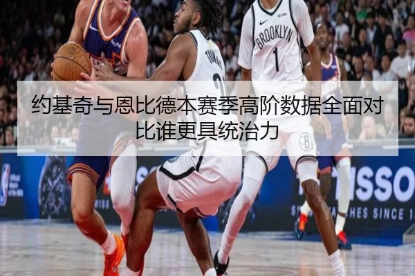 约基奇与恩比德本赛季高阶数据全面对比谁更具统治力 - kaiyun