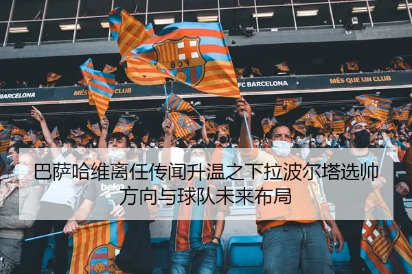 巴萨哈维离任传闻升温之下拉波尔塔选帅方向与球队未来布局 - kaiyun