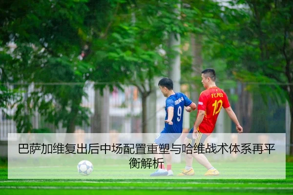 巴萨加维复出后中场配置重塑与哈维战术体系再平衡解析 - kaiyun