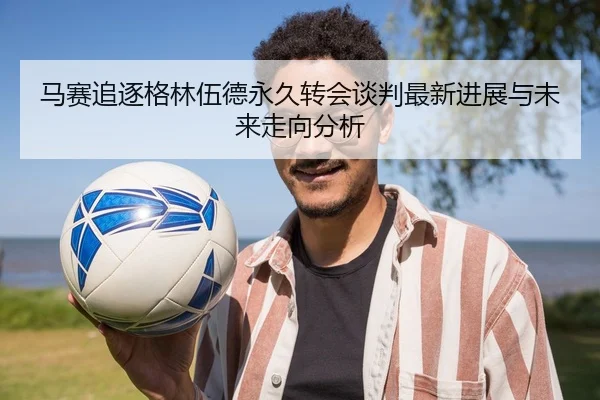 马赛追逐格林伍德永久转会谈判最新进展与未来走向分析 - kaiyun