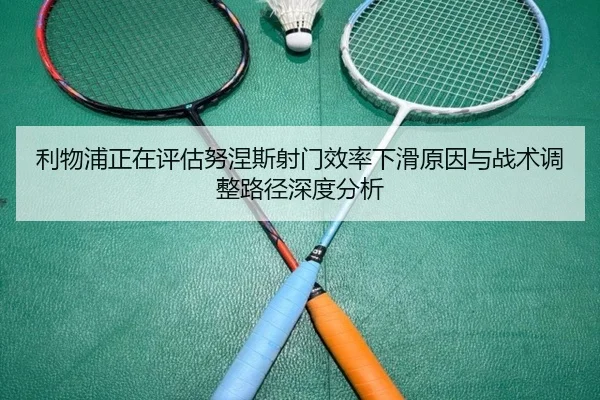 利物浦正在评估努涅斯射门效率下滑原因与战术调整路径深度分析