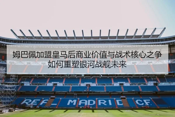 姆巴佩加盟皇马后商业价值与战术核心之争如何重塑银河战舰未来 - kaiyun