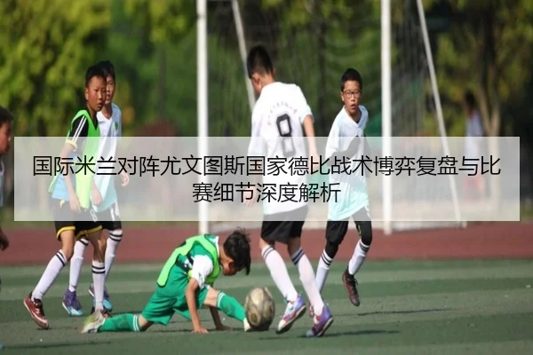 国际米兰对阵尤文图斯国家德比战术博弈复盘与比赛细节深度解析 - kaiyun