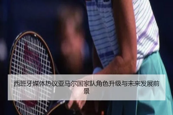 西班牙媒体热议亚马尔国家队角色升级与未来发展前景