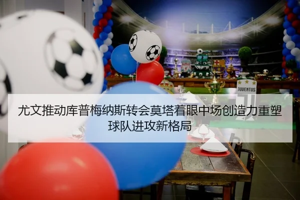 尤文推动库普梅纳斯转会莫塔着眼中场创造力重塑球队进攻新格局 - kaiyun